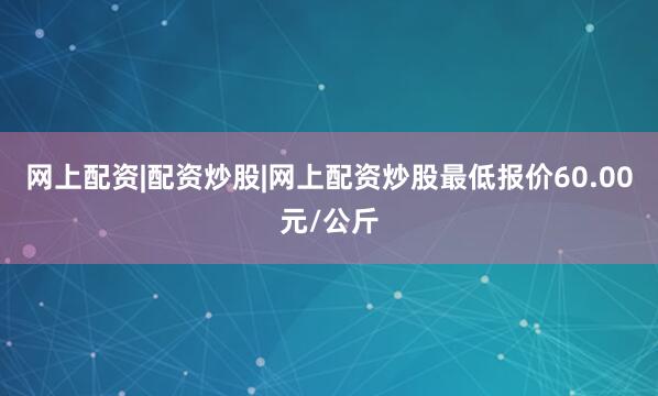 网上配资|配资炒股|网上配资炒股最低报价60.00元/公斤