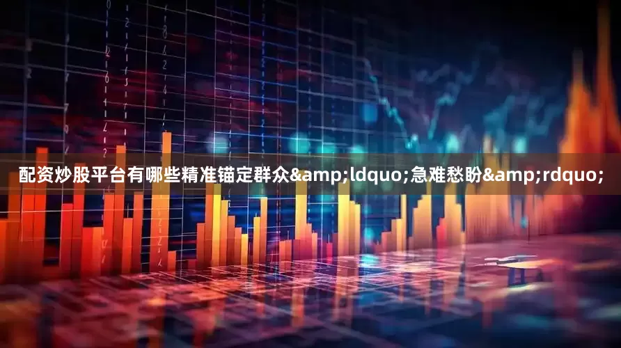 配资炒股平台有哪些精准锚定群众&ldquo;急难愁盼&rdquo;