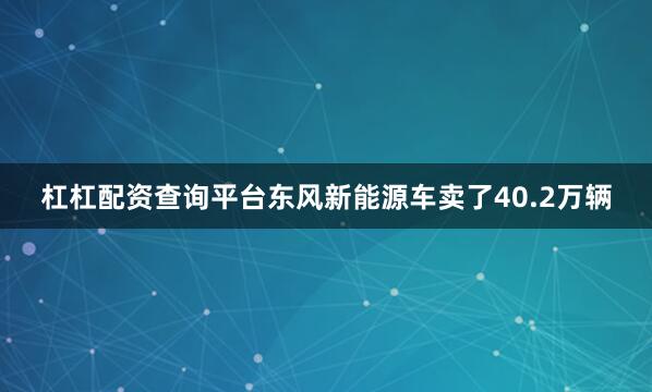 杠杠配资查询平台东风新能源车卖了40.2万辆