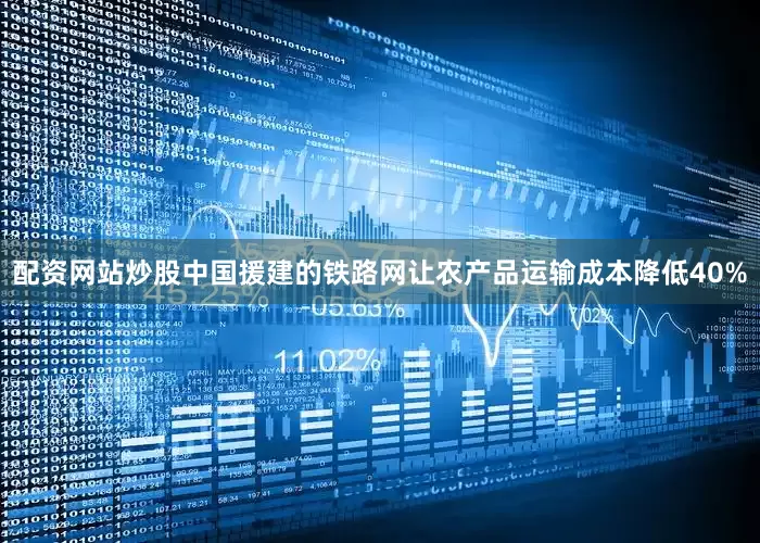 配资网站炒股中国援建的铁路网让农产品运输成本降低40%