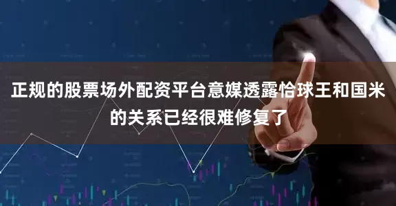 正规的股票场外配资平台意媒透露恰球王和国米的关系已经很难修复了