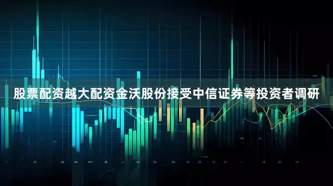 股票配资越大配资金沃股份接受中信证券等投资者调研