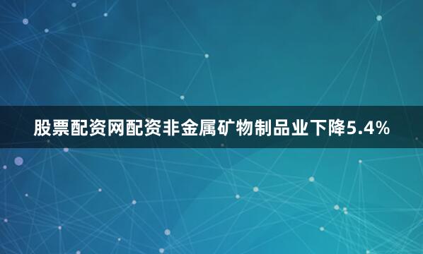 股票配资网配资非金属矿物制品业下降5.4%
