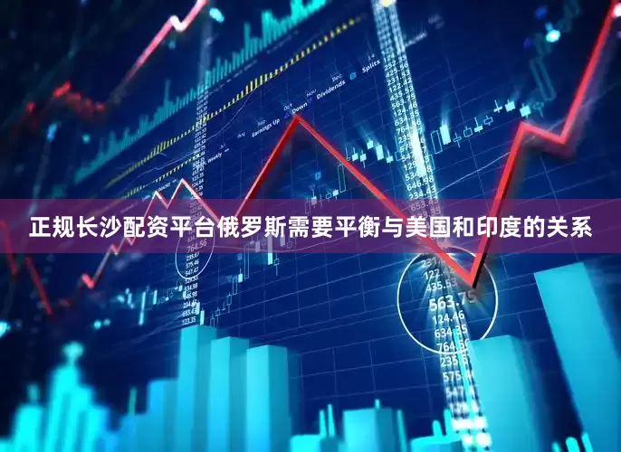 正规长沙配资平台俄罗斯需要平衡与美国和印度的关系