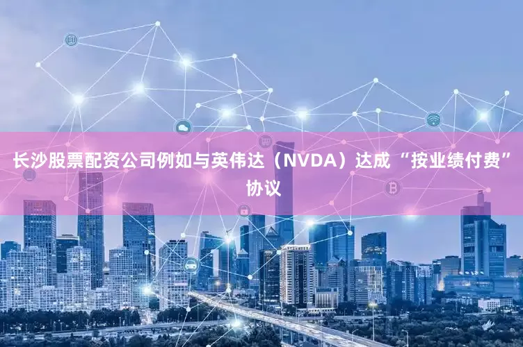 长沙股票配资公司例如与英伟达（NVDA）达成 “按业绩付费” 协议