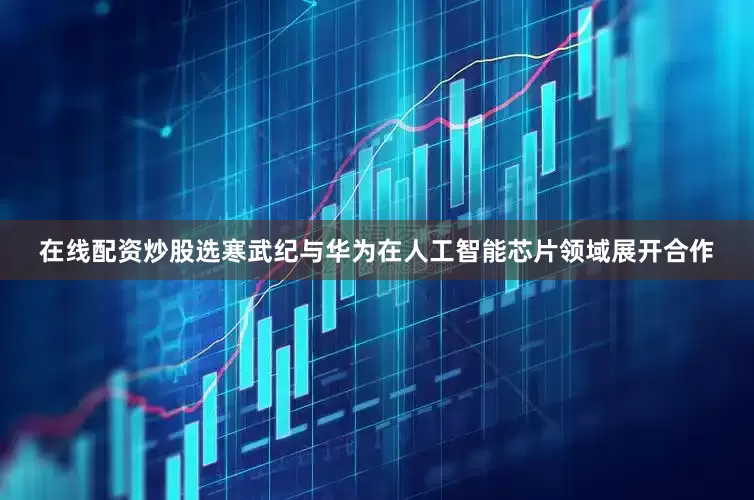 在线配资炒股选寒武纪与华为在人工智能芯片领域展开合作