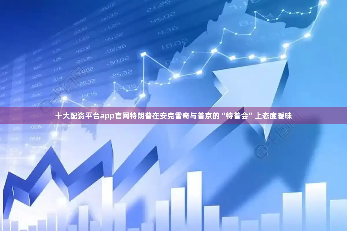 十大配资平台app官网特朗普在安克雷奇与普京的“特普会”上态度暧昧